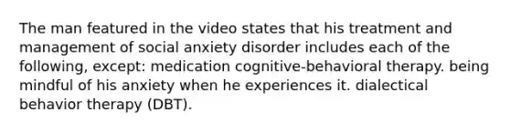 The man featured in the video states that his treatment and management of social anxiety disorder includes each of the following, except: medication cognitive-behavioral therapy. being mindful of his anxiety when he experiences it. dialectical behavior therapy (DBT).