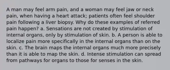 A man may feel arm pain, and a woman may feel jaw or neck pain, when having a heart attack; patients often feel shoulder pain following a liver biopsy. Why do these examples of referred pain happen? a. Sensations are not created by stimulation of internal organs, only by stimulation of skin. b. A person is able to localize pain more specifically in the internal organs than on the skin. c. The brain maps the internal organs much more precisely than it is able to map the skin. d. Intense stimulation can spread from pathways for organs to those for senses in the skin.