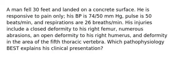 A man fell 30 feet and landed on a concrete surface. He is responsive to pain only; his BP is 74/50 mm Hg, pulse is 50 beats/min, and respirations are 26 breaths/min. His injuries include a closed deformity to his right femur, numerous abrasions, an open deformity to his right humerus, and deformity in the area of the fifth thoracic vertebra. Which pathophysiology BEST explains his clinical presentation?