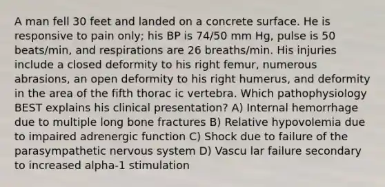 A man fell 30 feet and landed on a concrete surface. He is responsive to pain only; his BP is 74/50 mm Hg, pulse is 50 beats/min, and respirations are 26 breaths/min. His injuries include a closed deformity to his right femur, numerous abrasions, an open deformity to his right humerus, and deformity in the area of the fifth thorac ic vertebra. Which pathophysiology BEST explains his clinical presentation? A) Internal hemorrhage due to multiple long bone fractures B) Relative hypovolemia due to impaired adrenergic function C) Shock due to failure of the parasympathetic nervous system D) Vascu lar failure secondary to increased alpha-1 stimulation