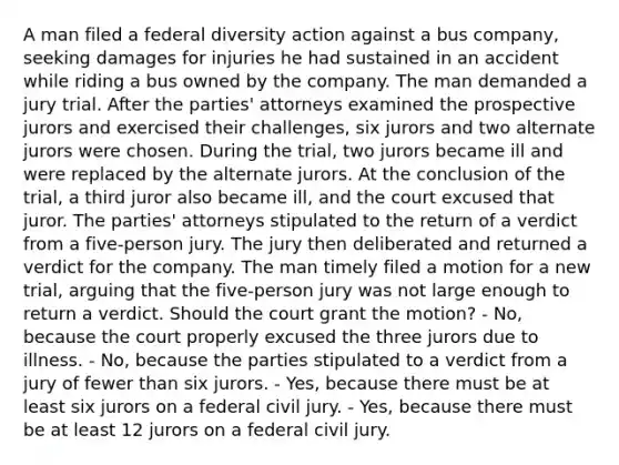 A man filed a federal diversity action against a bus company, seeking damages for injuries he had sustained in an accident while riding a bus owned by the company. The man demanded a jury trial. After the parties' attorneys examined the prospective jurors and exercised their challenges, six jurors and two alternate jurors were chosen. During the trial, two jurors became ill and were replaced by the alternate jurors. At the conclusion of the trial, a third juror also became ill, and the court excused that juror. The parties' attorneys stipulated to the return of a verdict from a five-person jury. The jury then deliberated and returned a verdict for the company. The man timely filed a motion for a new trial, arguing that the five-person jury was not large enough to return a verdict. Should the court grant the motion? - No, because the court properly excused the three jurors due to illness. - No, because the parties stipulated to a verdict from a jury of fewer than six jurors. - Yes, because there must be at least six jurors on a federal civil jury. - Yes, because there must be at least 12 jurors on a federal civil jury.