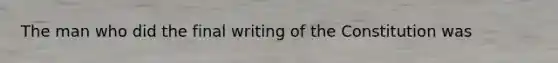 The man who did the final writing of the Constitution was