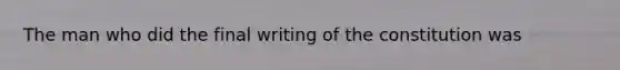 The man who did the final writing of the constitution was