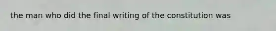 the man who did the final writing of the constitution was