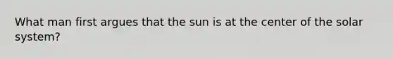 What man first argues that the sun is at the center of the solar system?