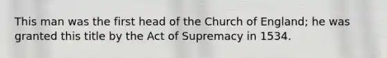 This man was the first head of the Church of England; he was granted this title by the Act of Supremacy in 1534.