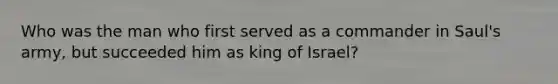 Who was the man who first served as a commander in Saul's army, but succeeded him as king of Israel?