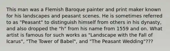 This man was a Flemish Baroque painter and print maker known for his landscapes and peasant scenes. He is sometimes referred to as "Peasant" to distinguish himself from others in his dynasty, and also dropped the "h" from his name from 1559 and on. What artist is famous for such works as "Landscape with the Fall of Icarus", "The Tower of Babel", and "The Peasant Wedding"???