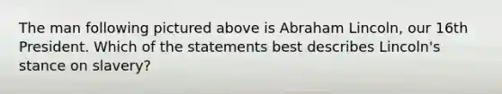 The man following pictured above is Abraham Lincoln, our 16th President. Which of the statements best describes Lincoln's stance on slavery?