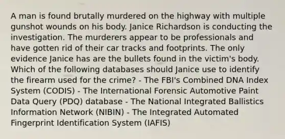 A man is found brutally murdered on the highway with multiple gunshot wounds on his body. Janice Richardson is conducting the investigation. The murderers appear to be professionals and have gotten rid of their car tracks and footprints. The only evidence Janice has are the bullets found in the​ victim's body. Which of the following databases should Janice use to identify the firearm used for the​ crime? - The​ FBI's Combined DNA Index System​ (CODIS) - The International Forensic Automotive Paint Data Query​ (PDQ) database - The National Integrated Ballistics Information Network​ (NIBIN) - The Integrated Automated Fingerprint Identification System​ (IAFIS)