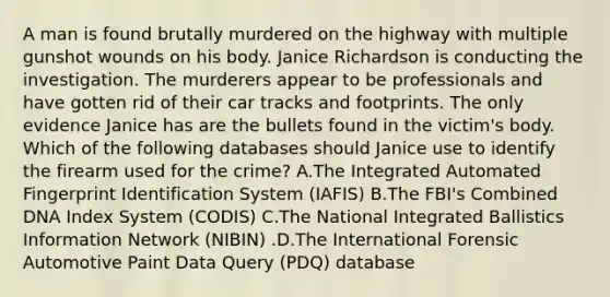 A man is found brutally murdered on the highway with multiple gunshot wounds on his body. Janice Richardson is conducting the investigation. The murderers appear to be professionals and have gotten rid of their car tracks and footprints. The only evidence Janice has are the bullets found in the​ victim's body. Which of the following databases should Janice use to identify the firearm used for the​ crime? A.The Integrated Automated Fingerprint Identification System​ (IAFIS) B.The​ FBI's Combined DNA Index System​ (CODIS) C.The National Integrated Ballistics Information Network​ (NIBIN) .D.The International Forensic Automotive Paint Data Query​ (PDQ) database