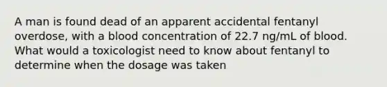 A man is found dead of an apparent accidental fentanyl overdose, with a blood concentration of 22.7 ng/mL of blood. What would a toxicologist need to know about fentanyl to determine when the dosage was taken