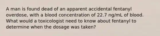 A man is found dead of an apparent accidental fentanyl overdose, with a blood concentration of 22.7 ng/mL of blood. What would a toxicologist need to know about fentanyl to determine when the dosage was taken?