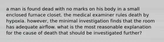 a man is found dead with no marks on his body in a small enclosed furnace closet. the medical examiner rules death by hypoxia. however, the minimal investigation finds that the room has adequate airflow. what is the most reasonable explanation for the cause of death that should be investigated further?