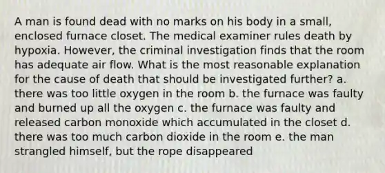 A man is found dead with no marks on his body in a small, enclosed furnace closet. The medical examiner rules death by hypoxia. However, the criminal investigation finds that the room has adequate air flow. What is the most reasonable explanation for the cause of death that should be investigated further? a. there was too little oxygen in the room b. the furnace was faulty and burned up all the oxygen c. the furnace was faulty and released carbon monoxide which accumulated in the closet d. there was too much carbon dioxide in the room e. the man strangled himself, but the rope disappeared