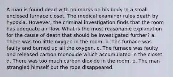 A man is found dead with no marks on his body in a small enclosed furnace closet. The medical examiner rules death by hypoxia. However, the criminal investigation finds that the room has adequate air flow. What is the most reasonable explanation for the cause of death that should be investigated further? a. There was too little oxygen in the room. b. The furnace was faulty and burned up all the oxygen. c. The furnace was faulty and released carbon monoxide which accumulated in the closet. d. There was too much carbon dioxide in the room. e. The man strangled himself but the rope disappeared.