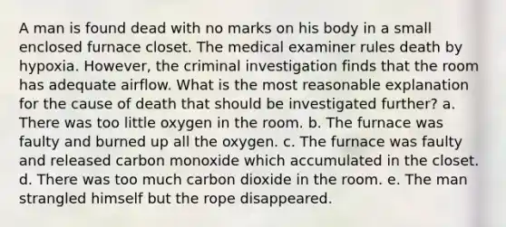 A man is found dead with no marks on his body in a small enclosed furnace closet. The medical examiner rules death by hypoxia. However, the criminal investigation finds that the room has adequate airflow. What is the most reasonable explanation for the cause of death that should be investigated further?​ a. ​There was too little oxygen in the room. b. The furnace was faulty and burned up all the oxygen.​ c. ​The furnace was faulty and released carbon monoxide which accumulated in the closet. d. ​There was too much carbon dioxide in the room. e. The man strangled himself but the rope disappeared.