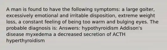 A man is found to have the following symptoms: a large goiter, excessively emotional and irritable disposition, extreme weight loss, a constant feeling of being too warm and bulging eyes. The probable diagnosis is: Answers: hypothyroidism Addison's disease myxedema a decreased secretion of ACTH hyperthyroidism