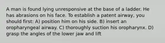 A man is found lying unresponsive at the base of a ladder. He has abrasions on his face. To establish a patent airway, you should first: A) position him on his side. B) insert an oropharyngeal airway. C) thoroughly suction his oropharynx. D) grasp the angles of the lower jaw and lift