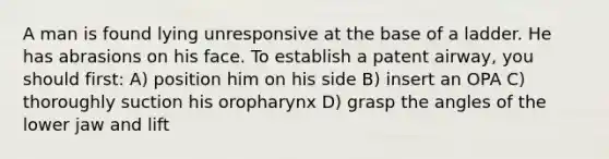 A man is found lying unresponsive at the base of a ladder. He has abrasions on his face. To establish a patent airway, you should first: A) position him on his side B) insert an OPA C) thoroughly suction his oropharynx D) grasp the angles of the lower jaw and lift