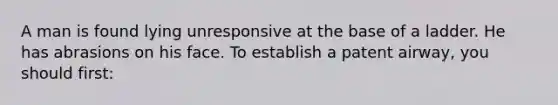 A man is found lying unresponsive at the base of a ladder. He has abrasions on his face. To establish a patent airway, you should first: