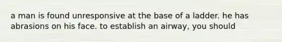 a man is found unresponsive at the base of a ladder. he has abrasions on his face. to establish an airway, you should