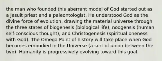 the man who founded this aberrant model of God started out as a Jesuit priest and a paleontologist. He understood God as the divine force of evolution, drawing the material universe through the three states of biogenesis (biological life), noogensis (human self-conscious thought), and Christogenesis (spiritual oneness with God). The Omega Point of history will take place when God becomes embodied in the Universe (a sort of union between the two). Humanity is progressively evolving toward this goal.