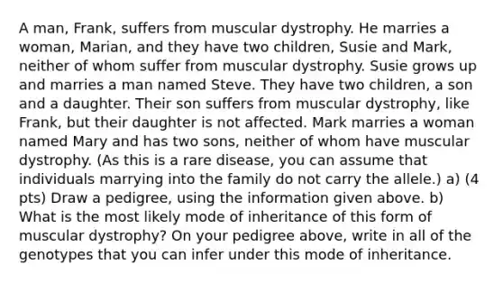 A man, Frank, suffers from muscular dystrophy. He marries a woman, Marian, and they have two children, Susie and Mark, neither of whom suffer from muscular dystrophy. Susie grows up and marries a man named Steve. They have two children, a son and a daughter. Their son suffers from muscular dystrophy, like Frank, but their daughter is not affected. Mark marries a woman named Mary and has two sons, neither of whom have muscular dystrophy. (As this is a rare disease, you can assume that individuals marrying into the family do not carry the allele.) a) (4 pts) Draw a pedigree, using the information given above. b) What is the most likely mode of inheritance of this form of muscular dystrophy? On your pedigree above, write in all of the genotypes that you can infer under this mode of inheritance.