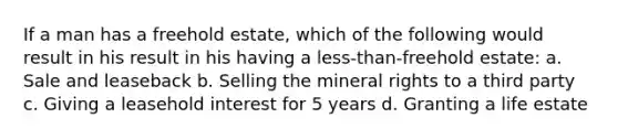 If a man has a freehold estate, which of the following would result in his result in his having a less-than-freehold estate: a. Sale and leaseback b. Selling the mineral rights to a third party c. Giving a leasehold interest for 5 years d. Granting a life estate