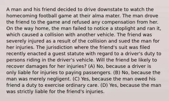 A man and his friend decided to drive downstate to watch the homecoming football game at their alma mater. The man drove the friend to the game and refused any compensation from her. On the way home, the man failed to notice a stoplight and ran it, which caused a collision with another vehicle. The friend was severely injured as a result of the collision and sued the man for her injuries. The jurisdiction where the friend's suit was filed recently enacted a guest statute with regard to a driver's duty to persons riding in the driver's vehicle. Will the friend be likely to recover damages for her injuries? (A) No, because a driver is only liable for injuries to paying passengers. (B) No, because the man was merely negligent. (C) Yes, because the man owed his friend a duty to exercise ordinary care. (D) Yes, because the man was strictly liable for the friend's injuries.