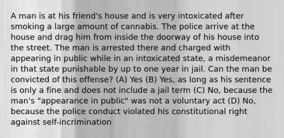 A man is at his friend's house and is very intoxicated after smoking a large amount of cannabis. The police arrive at the house and drag him from inside the doorway of his house into the street. The man is arrested there and charged with appearing in public while in an intoxicated state, a misdemeanor in that state punishable by up to one year in jail. Can the man be convicted of this offense? (A) Yes (B) Yes, as long as his sentence is only a fine and does not include a jail term (C) No, because the man's "appearance in public" was not a voluntary act (D) No, because the police conduct violated his constitutional right against self-incrimination