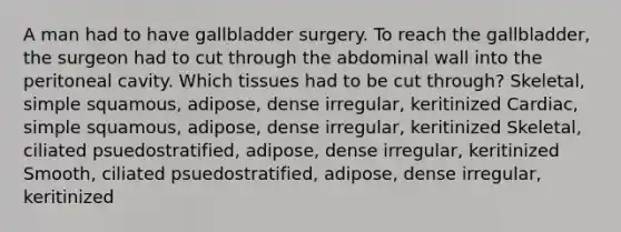 A man had to have gallbladder surgery. To reach the gallbladder, the surgeon had to cut through the abdominal wall into the peritoneal cavity. Which tissues had to be cut through? Skeletal, simple squamous, adipose, dense irregular, keritinized Cardiac, simple squamous, adipose, dense irregular, keritinized Skeletal, ciliated psuedostratified, adipose, dense irregular, keritinized Smooth, ciliated psuedostratified, adipose, dense irregular, keritinized