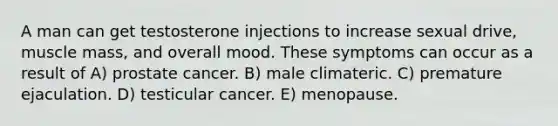 A man can get testosterone injections to increase sexual drive, muscle mass, and overall mood. These symptoms can occur as a result of A) prostate cancer. B) male climateric. C) premature ejaculation. D) testicular cancer. E) menopause.