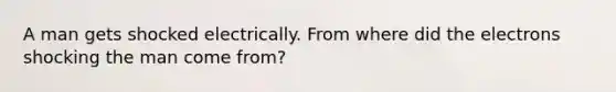 A man gets shocked electrically. From where did the electrons shocking the man come from?