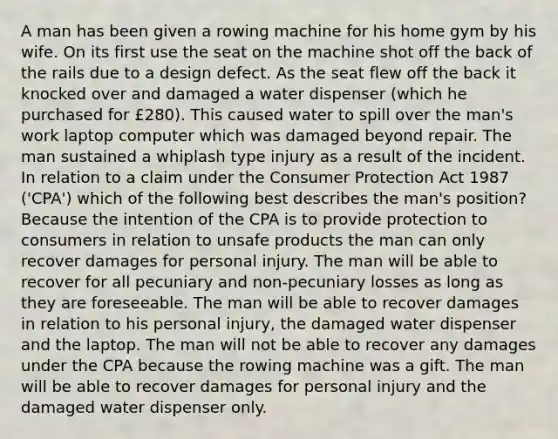 A man has been given a rowing machine for his home gym by his wife. On its first use the seat on the machine shot off the back of the rails due to a design defect. As the seat flew off the back it knocked over and damaged a water dispenser (which he purchased for £280). This caused water to spill over the man's work laptop computer which was damaged beyond repair. The man sustained a whiplash type injury as a result of the incident. In relation to a claim under the Consumer Protection Act 1987 ('CPA') which of the following best describes the man's position? Because the intention of the CPA is to provide protection to consumers in relation to unsafe products the man can only recover damages for personal injury. The man will be able to recover for all pecuniary and non-pecuniary losses as long as they are foreseeable. The man will be able to recover damages in relation to his personal injury, the damaged water dispenser and the laptop. The man will not be able to recover any damages under the CPA because the rowing machine was a gift. The man will be able to recover damages for personal injury and the damaged water dispenser only.