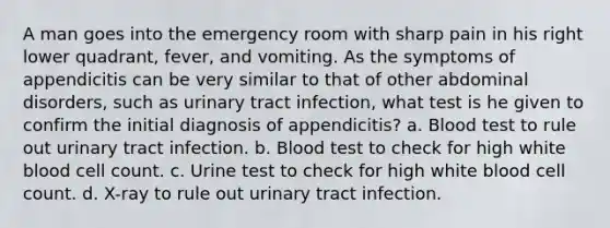 A man goes into the emergency room with sharp pain in his right lower quadrant, fever, and vomiting. As the symptoms of appendicitis can be very similar to that of other abdominal disorders, such as urinary tract infection, what test is he given to confirm the initial diagnosis of appendicitis? a. Blood test to rule out urinary tract infection. b. Blood test to check for high white blood cell count. c. Urine test to check for high white blood cell count. d. X-ray to rule out urinary tract infection.