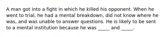 A man got into a fight in which he killed his opponent. When he went to trial, he had a mental breakdown, did not know where he was, and was unable to answer questions. He is likely to be sent to a mental institution because he was _____ and _____.