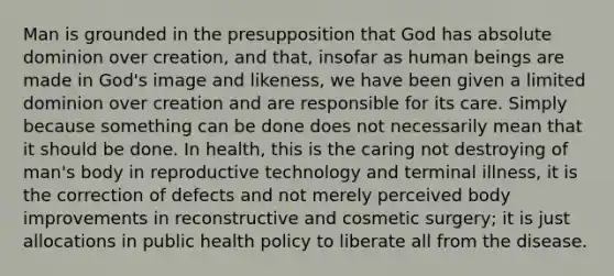 Man is grounded in the presupposition that God has absolute dominion over creation, and that, insofar as human beings are made in God's image and likeness, we have been given a limited dominion over creation and are responsible for its care. Simply because something can be done does not necessarily mean that it should be done. In health, this is the caring not destroying of man's body in reproductive technology and terminal illness, it is the correction of defects and not merely perceived body improvements in reconstructive and cosmetic surgery; it is just allocations in public health policy to liberate all from the disease.