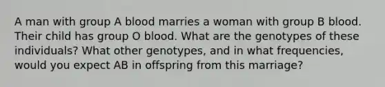 A man with group A blood marries a woman with group B blood. Their child has group O blood. What are the genotypes of these individuals? What other genotypes, and in what frequencies, would you expect AB in offspring from this marriage?