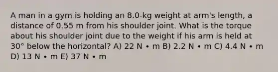 A man in a gym is holding an 8.0-kg weight at arm's length, a distance of 0.55 m from his shoulder joint. What is the torque about his shoulder joint due to the weight if his arm is held at 30° below the horizontal? A) 22 N ∙ m B) 2.2 N ∙ m C) 4.4 N ∙ m D) 13 N ∙ m E) 37 N ∙ m