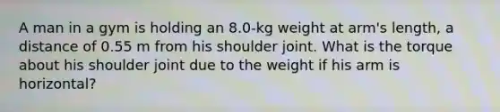 A man in a gym is holding an 8.0-kg weight at arm's length, a distance of 0.55 m from his shoulder joint. What is the torque about his shoulder joint due to the weight if his arm is horizontal?