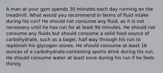 A man at your gym spends 30 minutes each day running on the treadmill. What would you recommend in terms of fluid intake during his run? He should not consume any fluid, as it is not necessary until he has run for at least 90 minutes. He should not consume any fluids but should consume a solid food source of carbohydrate, such as a bagel, half way through his run to replenish his glycogen stores. He should consume at least 16 ounces of a carbohydrate-containing sports drink during his run. He should consume water at least once during his run if he feels thirsty.