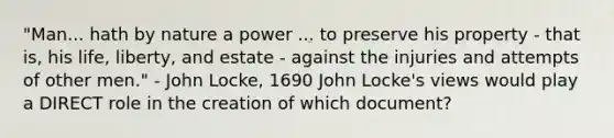 "Man... hath by nature a power ... to preserve his property - that is, his life, liberty, and estate - against the injuries and attempts of other men." - John Locke, 1690 John Locke's views would play a DIRECT role in the creation of which document?