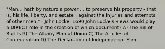 "Man... hath by nature a power ... to preserve his property - that is, his life, liberty, and estate - against the injuries and attempts of other men." - John Locke, 1690 John Locke's views would play a DIRECT role in the creation of which document? A) The Bill of Rights B) The Albany Plan of Union C) The Articles of Confederation D) The Declaration of Independence Elimi