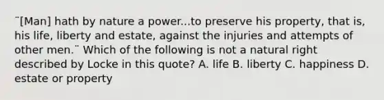 ¨[Man] hath by nature a power...to preserve his property, that is, his life, liberty and estate, against the injuries and attempts of other men.¨ Which of the following is not a natural right described by Locke in this quote? A. life B. liberty C. happiness D. estate or property