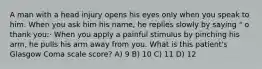 A man with a head injury opens his eyes only when you speak to him. When you ask him his name, he replies slowly by saying " o thank you:· When you apply a painful stimulus by pinching his arm, he pulls his arm away from you. What is this patient's Glasgow Coma scale score? A) 9 B) 10 C) 11 D) 12