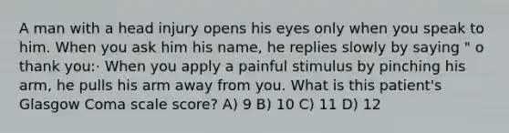 A man with a head injury opens his eyes only when you speak to him. When you ask him his name, he replies slowly by saying " o thank you:· When you apply a painful stimulus by pinching his arm, he pulls his arm away from you. What is this patient's Glasgow Coma scale score? A) 9 B) 10 C) 11 D) 12