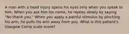 A man with a head injury opens his eyes only when you speak to him. When you ask him his name, he replies slowly by saying "No thank you." When you apply a painful stimulus by pinching his arm, he pulls his arm away from you. What is this patient's Glasgow Coma scale score?