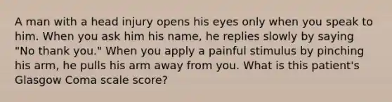 A man with a head injury opens his eyes only when you speak to him. When you ask him his name, he replies slowly by saying "No thank you." When you apply a painful stimulus by pinching his arm, he pulls his arm away from you. What is this patient's Glasgow Coma scale score?