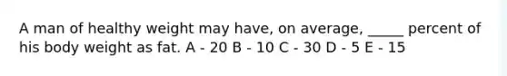 A man of healthy weight may have, on average, _____ percent of his body weight as fat. A - 20 B - 10 C - 30 D - 5 E - 15